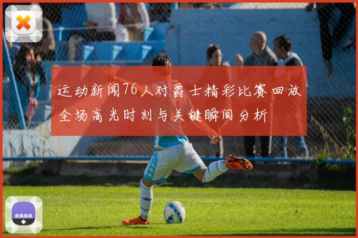 运动新闻76人对爵士精彩比赛回放全场高光时刻与关键瞬间分析