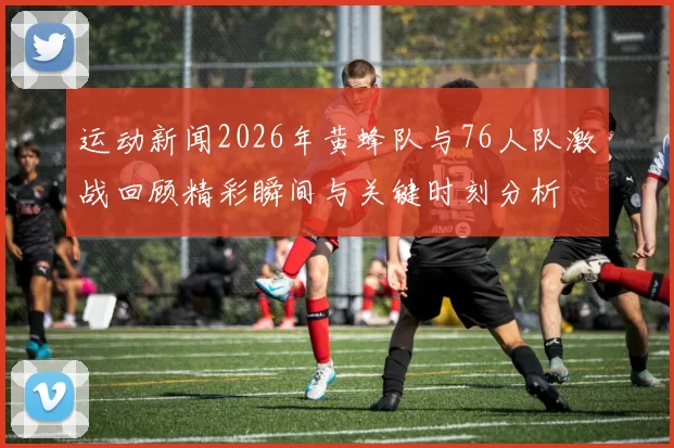 运动新闻2026年黄蜂队与76人队激战回顾精彩瞬间与关键时刻分析