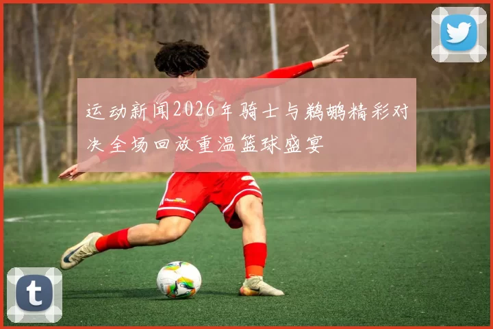 运动新闻2026年骑士与鹈鹕精彩对决全场回放重温篮球盛宴