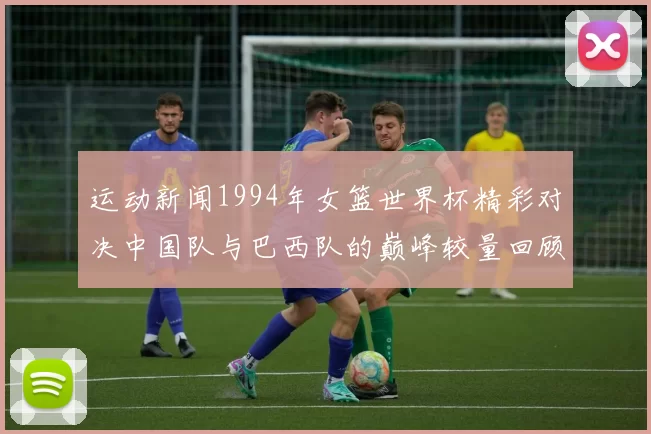运动新闻1994年女篮世界杯精彩对决中国队与巴西队的巅峰较量回顾